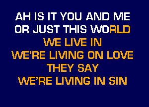 AH IS IT YOU AND ME
OR JUST THIS WORLD
WE LIVE IN
WERE LIVING 0N LOVE
THEY SAY
WERE LIVING IN SIN