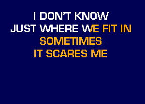 I DON'T KNOW
JUST WHERE WE FIT IN
SOMETIMES
IT SCARES ME