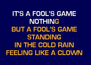 ITS A FOOL'S GAME
NOTHING
BUT A FOOL'S GAME
STANDING
IN THE COLD RAIN
FEELING LIKE A CLOWN