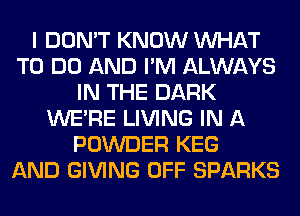 I DON'T KNOW WHAT
TO DO AND I'M ALWAYS
IN THE DARK
WERE LIVING IN A
POWDER KEG
AND GIVING OFF SPARKS