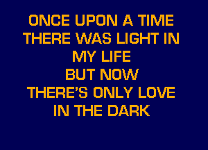ONCE UPON A TIME
THERE WAS LIGHT IN
MY LIFE
BUT NOW
THERE'S ONLY LOVE
IN THE DARK
