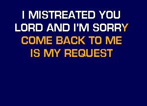 I MISTREATED YOU
LORD AND PM SORRY
COME BACK TO ME
IS MY REQUEST
