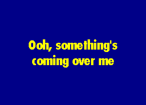Ooh, somelhing's

coming over me