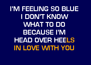 I'M FEELING 30 BLUE
I DON'T KNOW
WHAT TO DO
BECAUSE I'M
HEAD OVER HEELS
IN LOVE WITH YOU