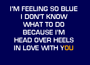 I'M FEELING 30 BLUE
I DON'T KNOW
WHAT TO DO
BECAUSE I'M
HEAD OVER HEELS
IN LOVE WITH YOU