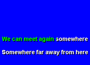 We can meet again somewhere

Somewhere far away from here
