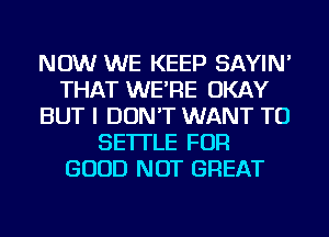 NOW WE KEEP SAYIN'
THAT WE'RE OKAY
BUT I DON'T WANT TO
SE'ITLE FOR
GOOD NOT GREAT