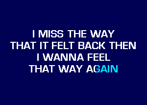 I MISS THE WAY
THAT IT FELT BACK THEN
I WANNA FEEL
THAT WAY AGAIN