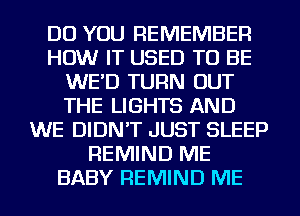 DO YOU REMEMBER
HOW IT USED TO BE
WE'D TURN OUT
THE LIGHTS AND
WE DIDN'T JUST SLEEP
REMIND ME
BABY REMIND ME