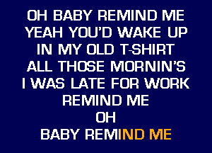 OH BABY REMIND ME
YEAH YOU'D WAKE UP
IN MY OLD TSHIRT
ALL THOSE MORNINB
I WAS LATE FOR WORK
REMIND ME
OH
BABY REMIND ME