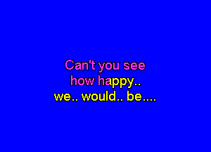 Can't you see

how happy..
we.. would.. be....