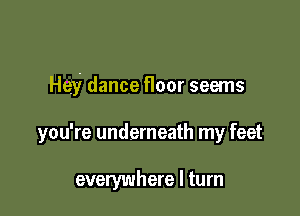 Hey dance floor seems

you're underneath my feet

everywhere I turn