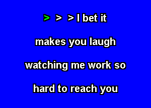 t' z r'lbet it
makes you laugh

watching me work so

hard to reach you