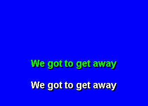 We got to get away

We got to get away