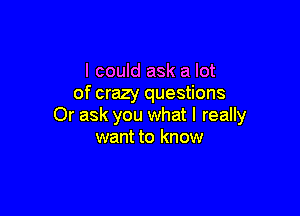 I could ask a lot
of crazy questions

Or ask you what I really
want to know