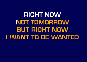 RIGHT NOW
NOT TOMORROW
BUT RIGHT NOW
I WANT TO BE WANTED