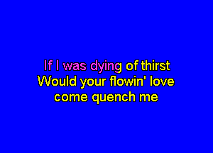 If I was dying of thirst

Would your flowin' love
come quench me