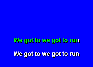 We got to we got to run

We got to we got to run