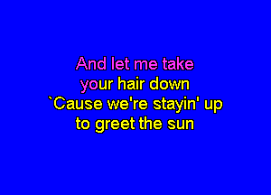 And let me take
your hair down

Cause we're stayin' up
to greet the sun