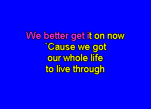 We better get it on now
Cause we got

our whole life
to live through