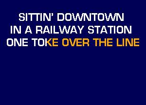 SITI'IN' DOWNTOWN
IN A RAILWAY STATION
ONE TOKE OVER THE LINE