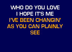 WHO DO YOU LOVE
I HOPE ITS ME
I'VE BEEN CHANGIN'
AS YOU CAN PLAINLY
SEE