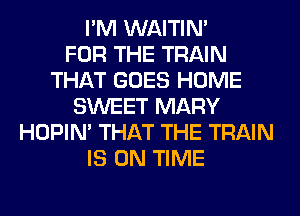 I'M WAITIN'

FOR THE TRAIN
THAT GOES HOME
SWEET MARY
HOPIN' THAT THE TRAIN
IS ON TIME