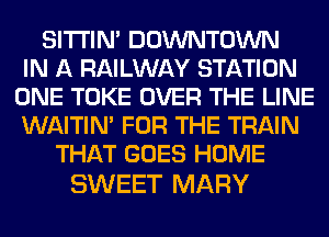 SITI'IN' DOWNTOWN
IN A RAILWAY STATION
ONE TOKE OVER THE LINE
WAITIN' FOR THE TRAIN
THAT GOES HOME

SWEET MARY
