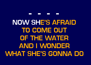 NOW SHE'S AFRAID
TO COME OUT
OF THE WATER
AND I WONDER
WHAT SHE'S GONNA DO