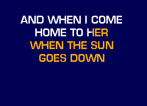 AND WHEN I COME
HOME T0 HER
WHEN THE SUN

GOES DOWN