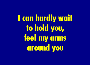 I can hardly wait
lo held you,

leel my arms
around you