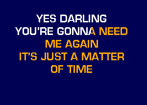 YES DARLING
YOU'RE GONNA NEED
ME AGAIN
IT'S JUST A MATTER
OF TIME