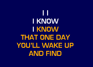 I I
I KNOW
I KNOW

THAT ONE DAY
YOULL WAKE UP
AND FIND