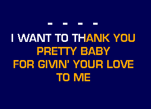 I WANT TO THANK YOU
PRETTY BABY

FOR GIVIN' YOUR LOVE
TO ME
