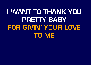 I WANT TO THANK YOU
PRE'I'I'Y BABY
FOR GIVIN' YOUR LOVE

TO ME