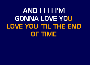 AND I I I I I'M
GONNA LOVE YOU
LOVE YOU 'TIL THE END

OF TIME