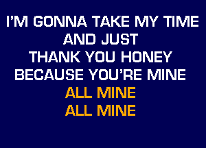 I'M GONNA TAKE MY TIME
AND JUST
THANK YOU HONEY
BECAUSE YOU'RE MINE
ALL MINE
ALL MINE