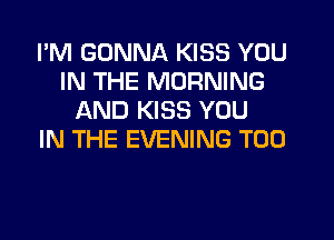 I'M GONNA KISS YOU
IN THE MORNING
AND KISS YOU
IN THE EVENING T00