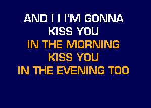 AND I I I'M GONNA
KISS YOU
IN THE MORNING

KISS YOU
IN THE EVENING T00