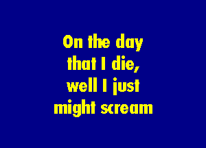 0n Ihe day
Ihull die,

well I iusl
mighl scream