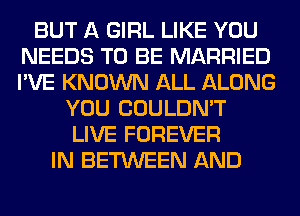 BUT A GIRL LIKE YOU
NEEDS TO BE MARRIED
I'VE KNOWN ALL ALONG

YOU COULDN'T
LIVE FOREVER
IN BETWEEN AND