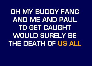 OH MY BUDDY FANG
AND ME AND PAUL
TO GET CAUGHT
WOULD SURELY BE
THE DEATH OF US ALL