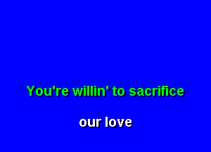 You're willin' to sacrifice

our love