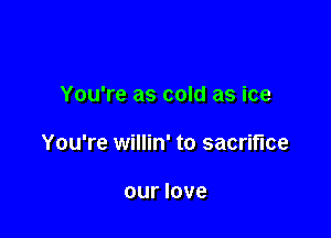 You're as cold as ice

You're willin' to sacrifice

our love