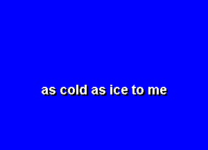 as cold as ice to me