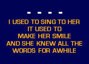 I USED TO SING TU HER
IT USED TO
MAKE HER SMILE
AND SHE KNEW ALL THE
WORDS FOR AWHILE