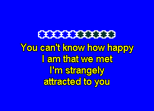 W

You can't know how happy

I am that we met
I'm strangely
attracted to you