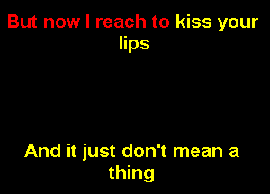But now I reach to kiss your
lips

And it just don't mean a
thing
