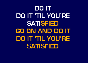 DO IT
DO IT 'TIL YOU'RE
SATISFIED
GO ON AND DO IT

DO IT 'TIL YOU'RE
SATISFIED