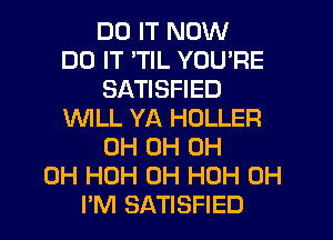DO IT NOW
DO IT 'TIL YOU'RE
SATISFIED
WILL YA HOLLER
0H 0H 0H
0H HOH 0H HOH 0H
PM SATISFIED